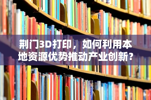荆门3D打印，如何利用本地资源优势推动产业创新？