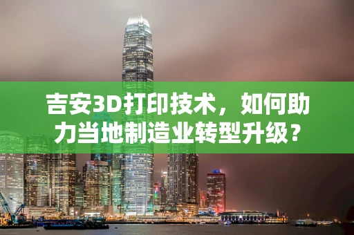 吉安3D打印技术，如何助力当地制造业转型升级？