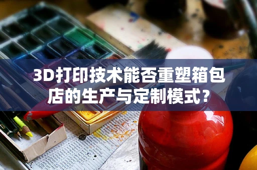 3D打印技术能否重塑箱包店的生产与定制模式？