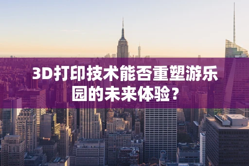 3D打印技术能否重塑游乐园的未来体验？