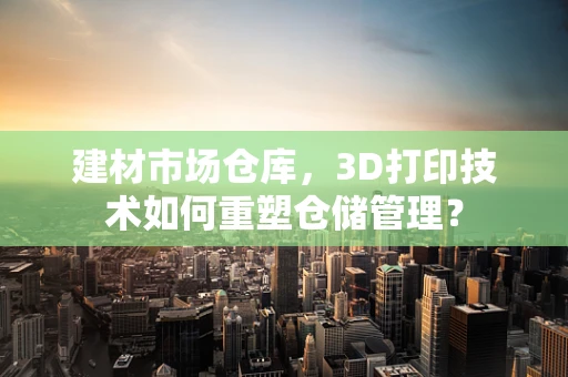 建材市场仓库，3D打印技术如何重塑仓储管理？