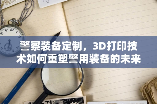 警察装备定制，3D打印技术如何重塑警用装备的未来？
