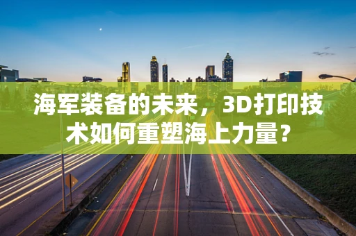 海军装备的未来，3D打印技术如何重塑海上力量？