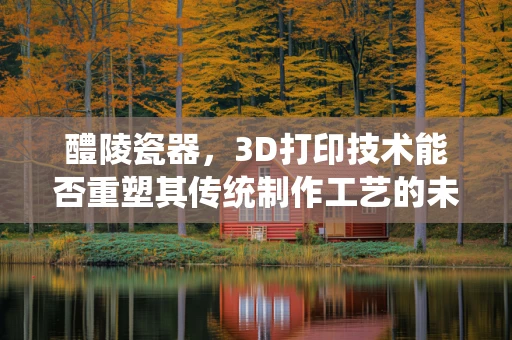 醴陵瓷器，3D打印技术能否重塑其传统制作工艺的未来？
