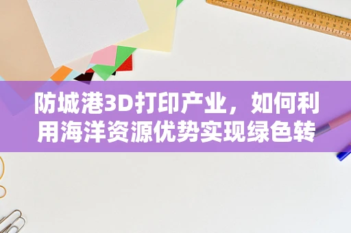 防城港3D打印产业，如何利用海洋资源优势实现绿色转型？