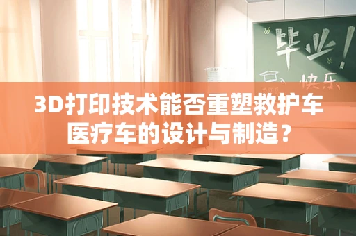 3D打印技术能否重塑救护车医疗车的设计与制造？