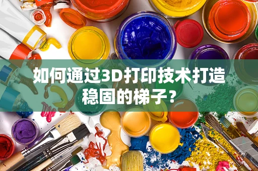 如何通过3D打印技术打造稳固的梯子？