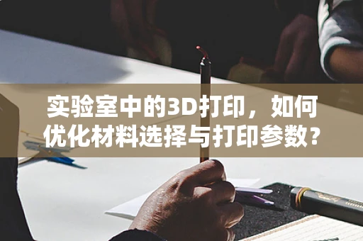 实验室中的3D打印，如何优化材料选择与打印参数？