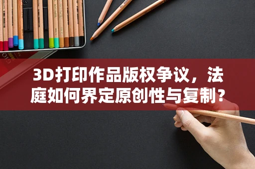 3D打印作品版权争议，法庭如何界定原创性与复制？