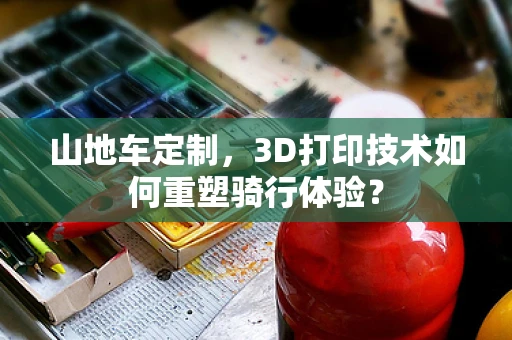 山地车定制，3D打印技术如何重塑骑行体验？