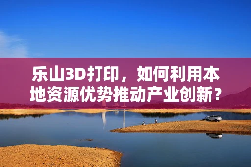 乐山3D打印，如何利用本地资源优势推动产业创新？