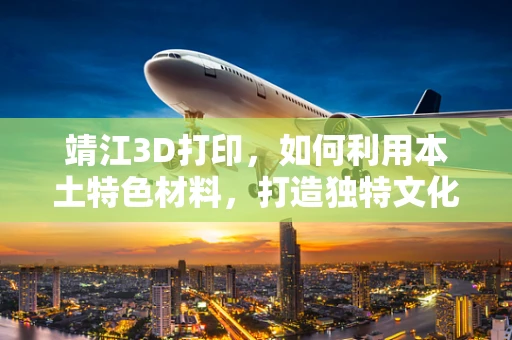 靖江3D打印，如何利用本土特色材料，打造独特文化产品？
