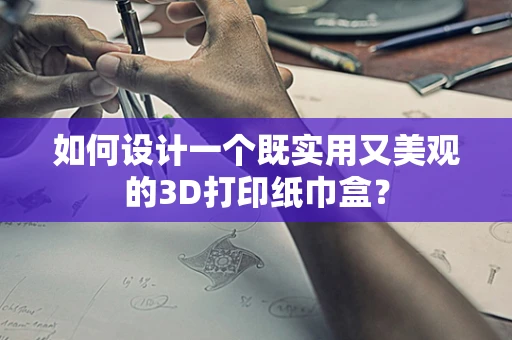 如何设计一个既实用又美观的3D打印纸巾盒？