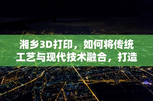 湘乡3D打印，如何将传统工艺与现代技术融合，打造文化传承新篇章？