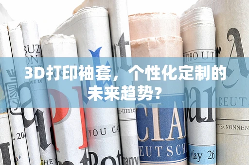 3D打印袖套，个性化定制的未来趋势？