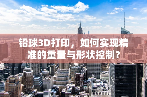 铅球3D打印，如何实现精准的重量与形状控制？