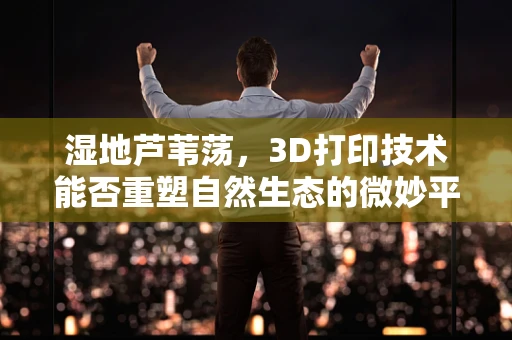 湿地芦苇荡，3D打印技术能否重塑自然生态的微妙平衡？