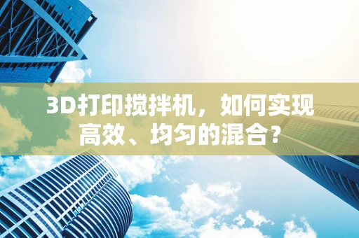 3D打印搅拌机，如何实现高效、均匀的混合？