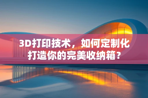 3D打印技术，如何定制化打造你的完美收纳箱？