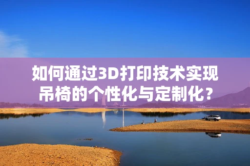 如何通过3D打印技术实现吊椅的个性化与定制化？