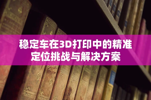 稳定车在3D打印中的精准定位挑战与解决方案