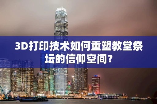 3D打印技术如何重塑教堂祭坛的信仰空间？