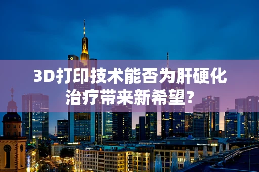 3D打印技术能否为肝硬化治疗带来新希望？