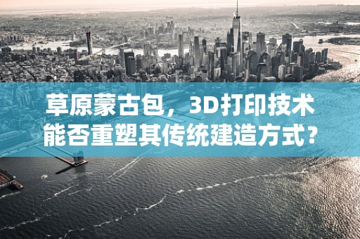 草原蒙古包，3D打印技术能否重塑其传统建造方式？