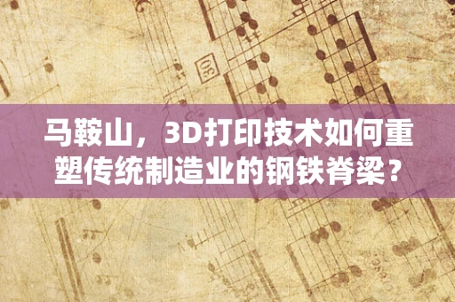 马鞍山，3D打印技术如何重塑传统制造业的钢铁脊梁？