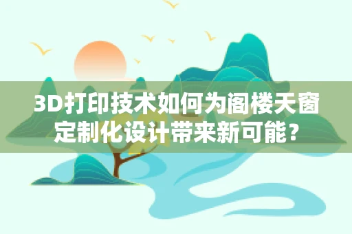 3D打印技术如何为阁楼天窗定制化设计带来新可能？
