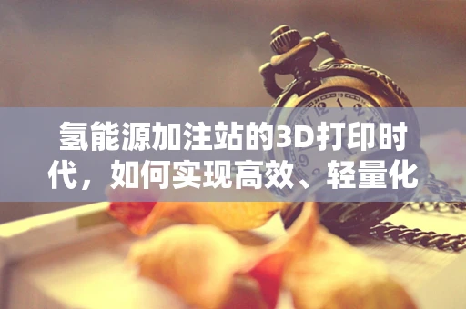氢能源加注站的3D打印时代，如何实现高效、轻量化的基础设施建设？