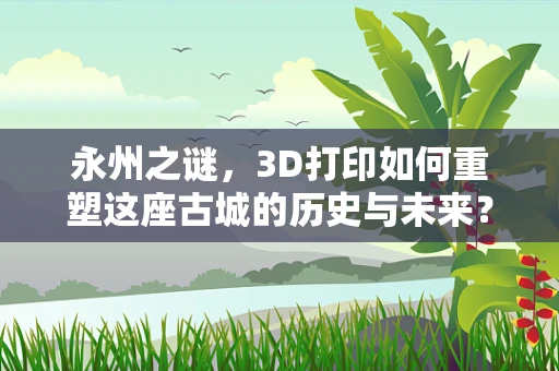 永州之谜，3D打印如何重塑这座古城的历史与未来？