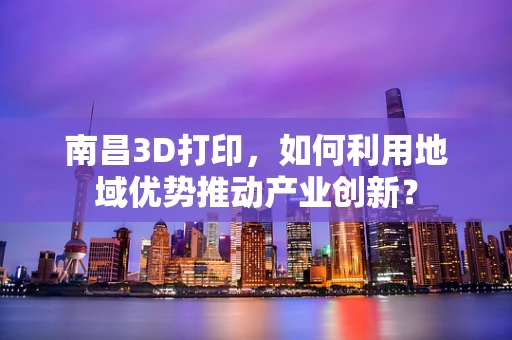 南昌3D打印，如何利用地域优势推动产业创新？