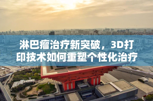 淋巴瘤治疗新突破，3D打印技术如何重塑个性化治疗？