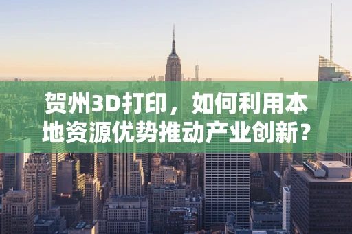 贺州3D打印，如何利用本地资源优势推动产业创新？