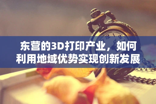 东营的3D打印产业，如何利用地域优势实现创新发展？