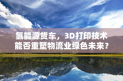氢能源货车，3D打印技术能否重塑物流业绿色未来？