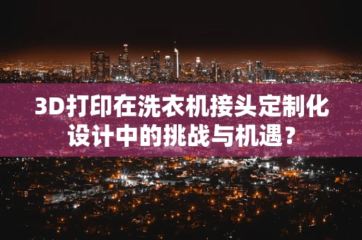 3D打印在洗衣机接头定制化设计中的挑战与机遇？
