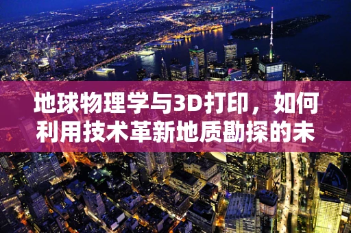 地球物理学与3D打印，如何利用技术革新地质勘探的未来？