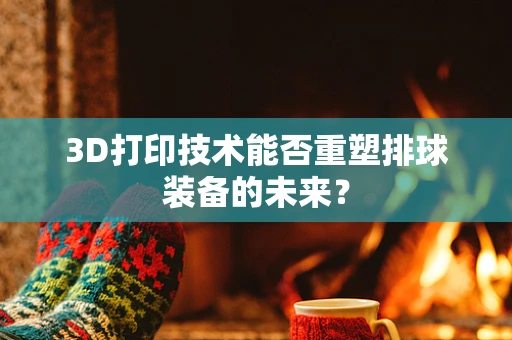 3D打印技术能否重塑排球装备的未来？