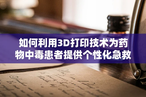 如何利用3D打印技术为药物中毒患者提供个性化急救方案？