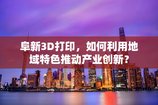 阜新3D打印，如何利用地域特色推动产业创新？