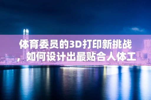 体育委员的3D打印新挑战，如何设计出最贴合人体工学的运动装备？