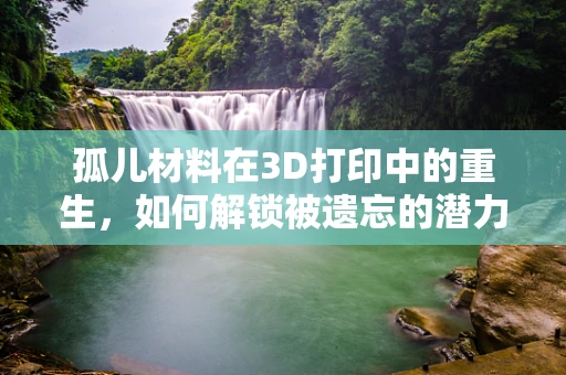 孤儿材料在3D打印中的重生，如何解锁被遗忘的潜力？