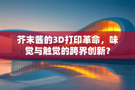 芥末酱的3D打印革命，味觉与触觉的跨界创新？