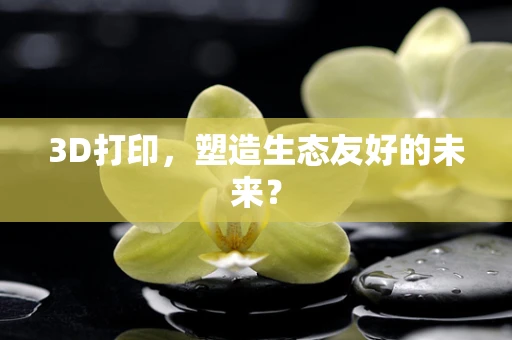 3D打印，塑造生态友好的未来？