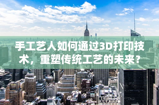 手工艺人如何通过3D打印技术，重塑传统工艺的未来？