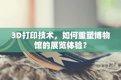 3D打印技术，如何重塑博物馆的展览体验？