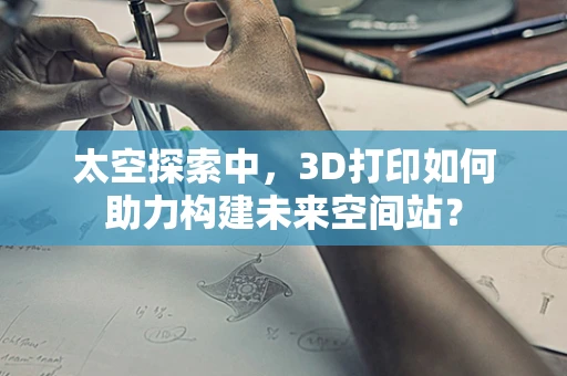 太空探索中，3D打印如何助力构建未来空间站？