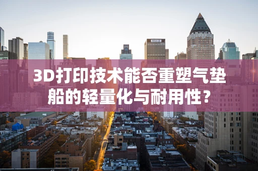 3D打印技术能否重塑气垫船的轻量化与耐用性？
